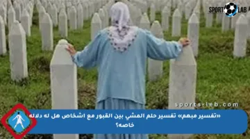 «تفسير مبهم» تفسير حلم المشي بين القبور مع أشخاص هل له دلالة خاصة؟
